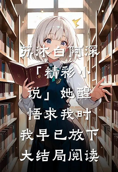 苏沐白阿深「精彩小说」她醒悟求我时，我早已放下大结局阅读