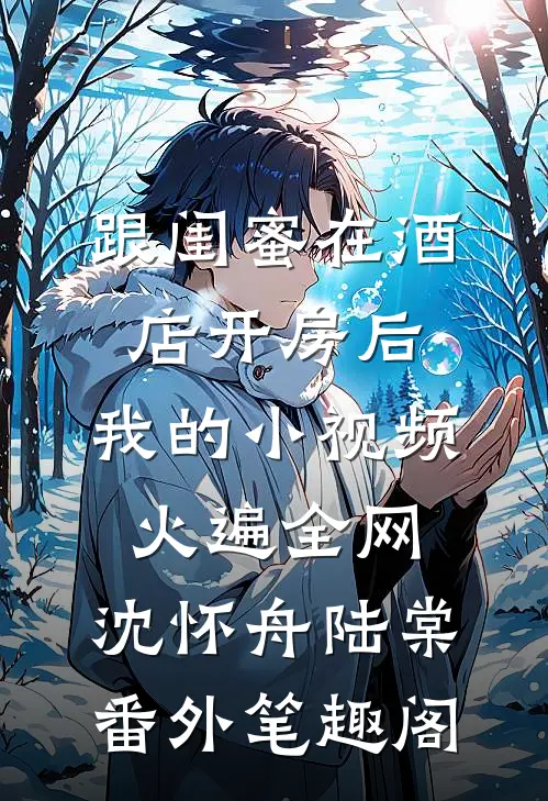 跟闺蜜在酒店开房后，我的小视频火遍全网：沈怀舟陆棠番外笔趣阁