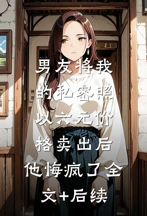 男友将我的私密照以六元价格卖出后，他悔疯了全文+后续