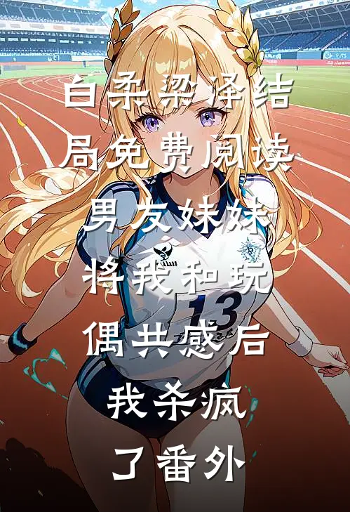 白柔梁泽结局免费阅读男友妹妹将我和玩偶共感后，我杀疯了番外