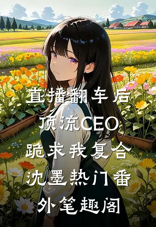 直播翻车后，顶流CEO跪求我复合：沈墨热门番外笔趣阁