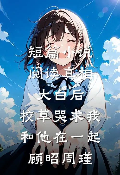 短篇小说阅读真相大白后,校草哭求我和他在一起顾昭周瑾