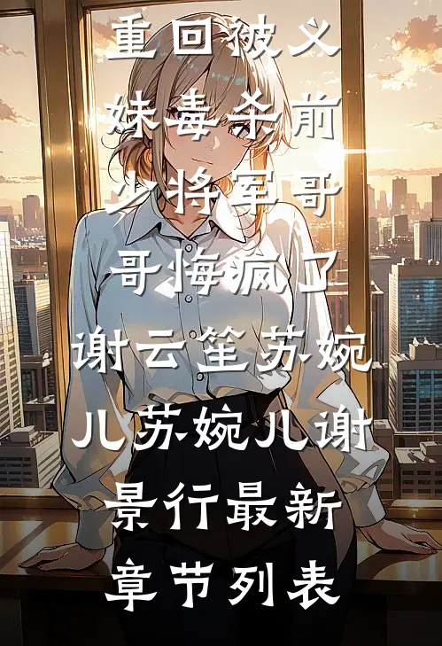 重回被义妹毒杀前，少将军哥哥悔疯了,谢云笙苏婉儿苏婉儿谢景行最新章节列表