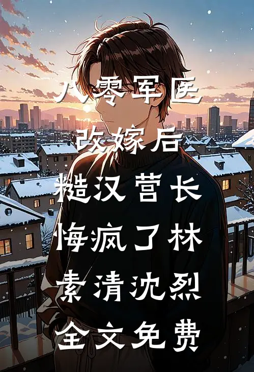 八零军医改嫁后，糙汉营长悔疯了林素清沈烈全文免费