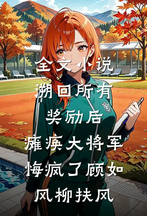全文小说溯回所有奖励后，瘫痪大将军悔疯了顾如风柳扶风