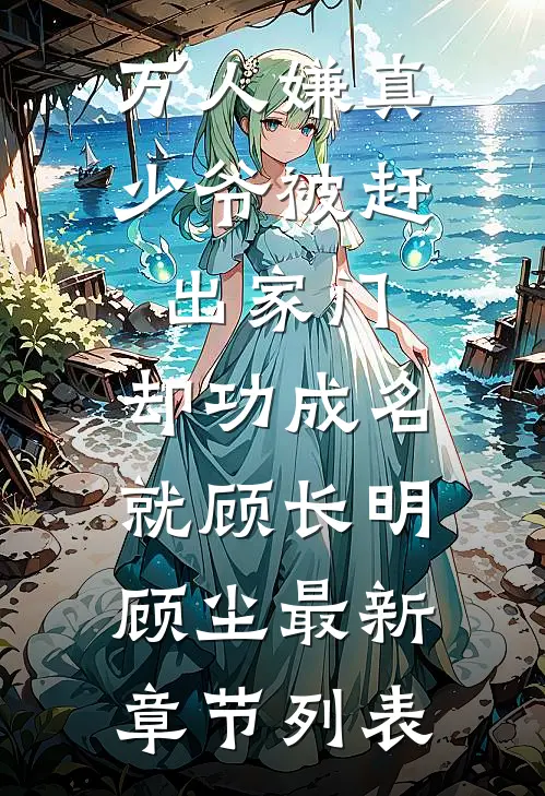 万人嫌真少爷被赶出家门，却功成名就顾长明顾尘最新章节列表