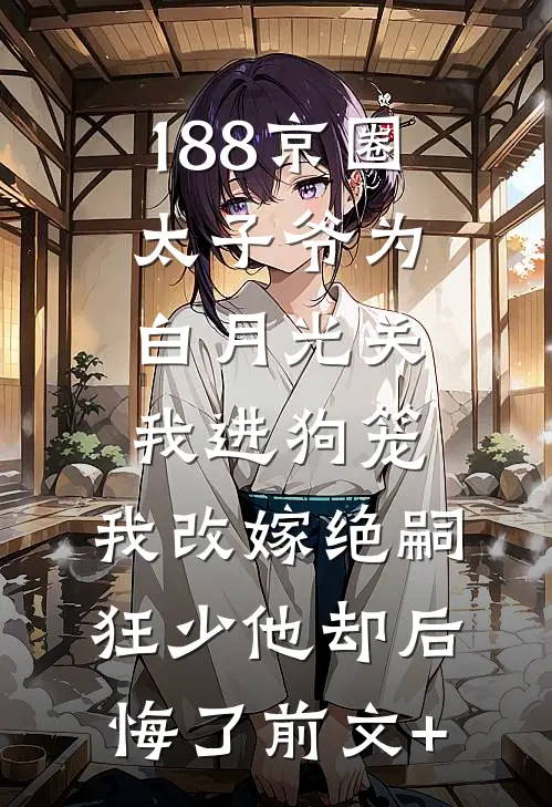 188京圈太子爷为白月光关我进狗笼，我改嫁绝嗣狂少他却后悔了前文+