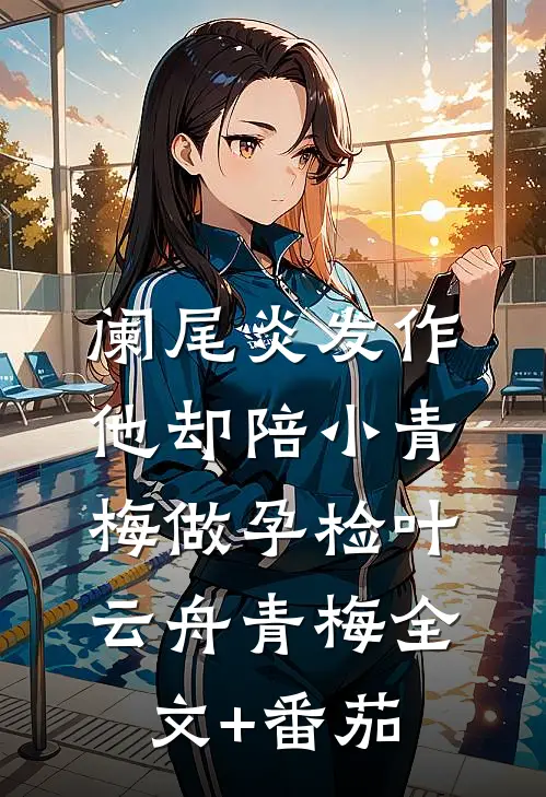 阑尾炎发作，他却陪小青梅做孕检叶云舟青梅全文+番茄