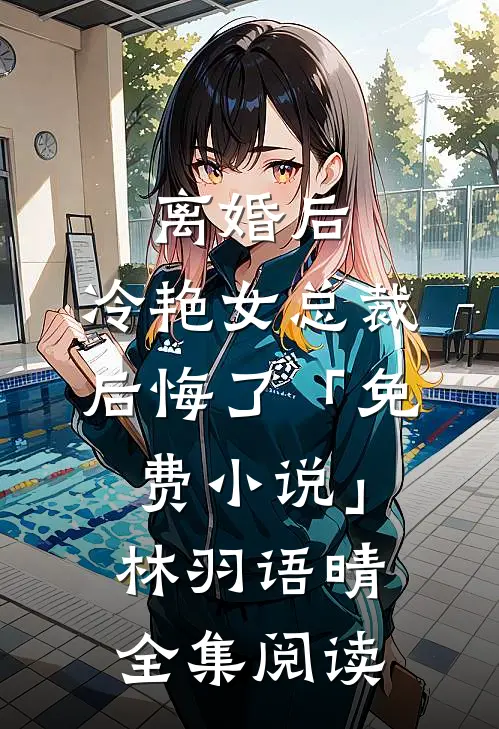 离婚后，冷艳女总裁后悔了「免费小说」林羽语晴全集阅读