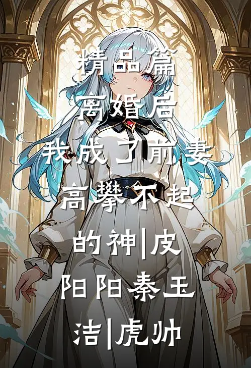 精品篇离婚后,我成了前妻高攀不起的神|皮阳阳秦玉洁|虎帅