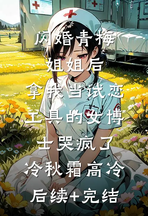 闪婚青梅姐姐后，拿我当试恋工具的女博士哭疯了。冷秋霜高冷后续+完结