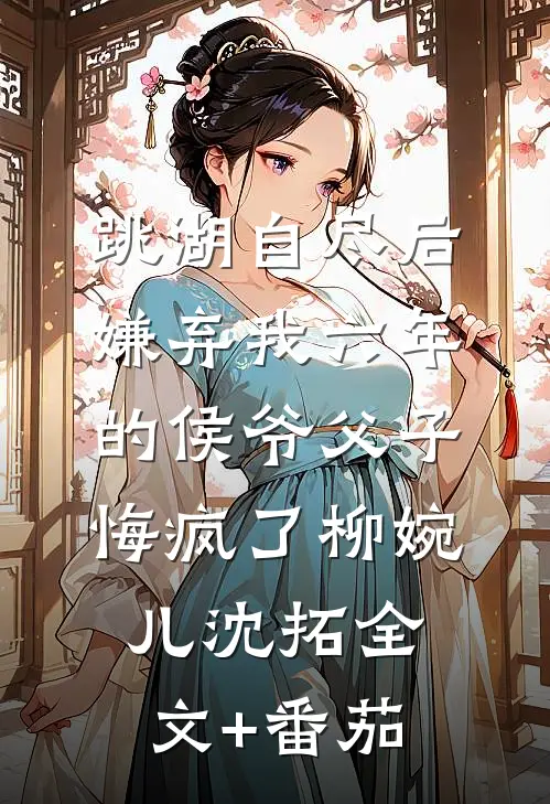 跳湖自尽后，嫌弃我六年的侯爷父子悔疯了柳婉儿沈拓全文+番茄