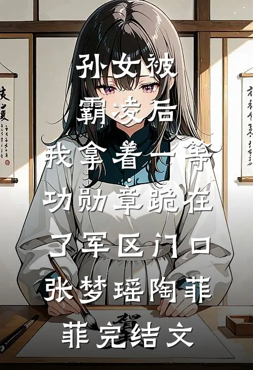 孙女被霸凌后，我拿着一等功勋章跪在了军区门口张梦瑶陶菲菲完结文