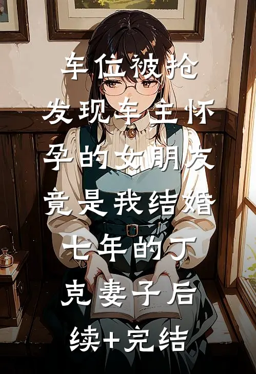车位被抢，发现车主怀孕的女朋友竟是我结婚七年的丁克妻子后续+完结