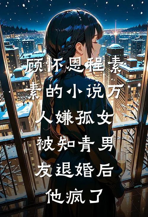 顾怀恩程素素的小说万人嫌孤女被知青男友退婚后，他疯了