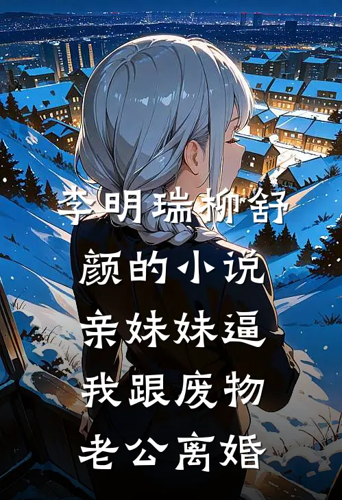 李明瑞柳舒颜的小说亲妹妹逼我跟废物老公离婚