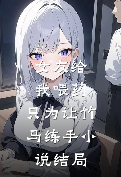女友给我喂药，只为让竹马练手小说结局