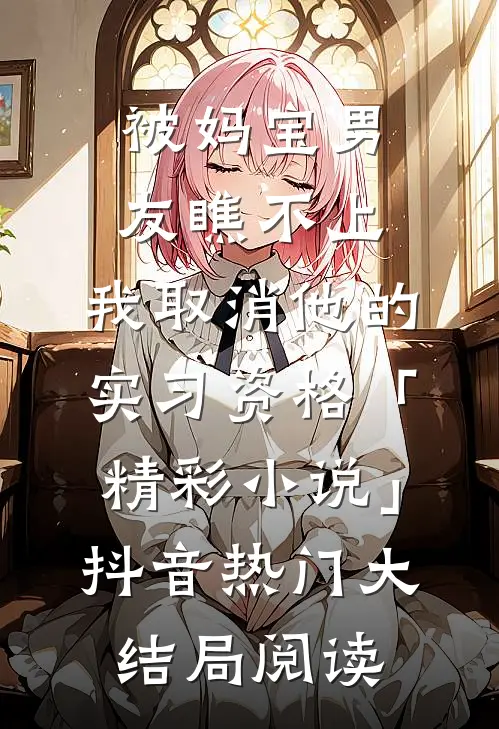 被妈宝男友瞧不上，我取消他的实习资格「精彩小说」抖音热门大结局阅读