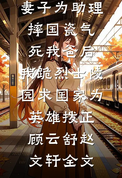 妻子为助理摔国瓷气死我爸后，我跪烈士陵园求国家为英雄拨正顾云舒赵文轩全文