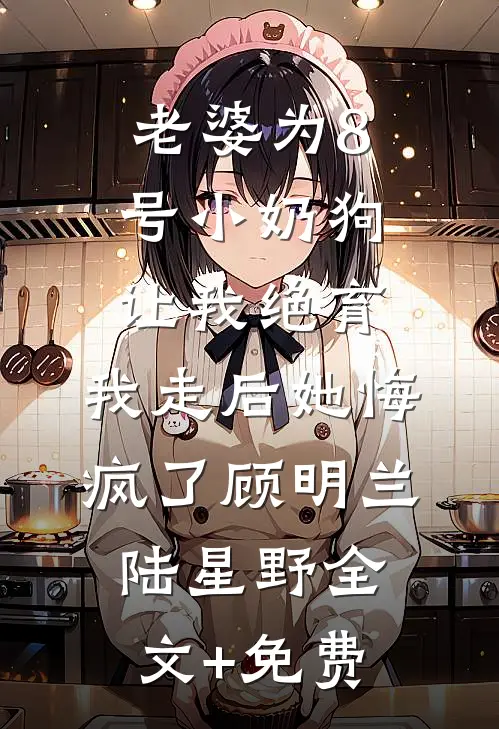 老婆为8号小奶狗让我绝育，我走后她悔疯了顾明兰陆星野全文+免费
