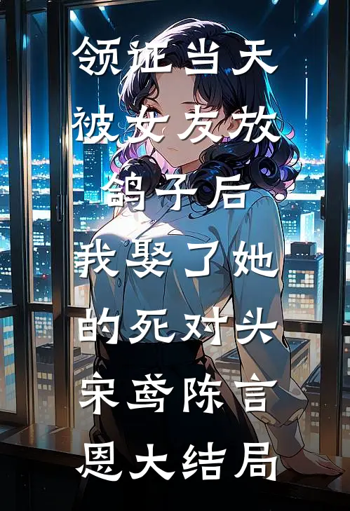 领证当天被女友放鸽子后，我娶了她的死对头宋鸢陈言恩大结局