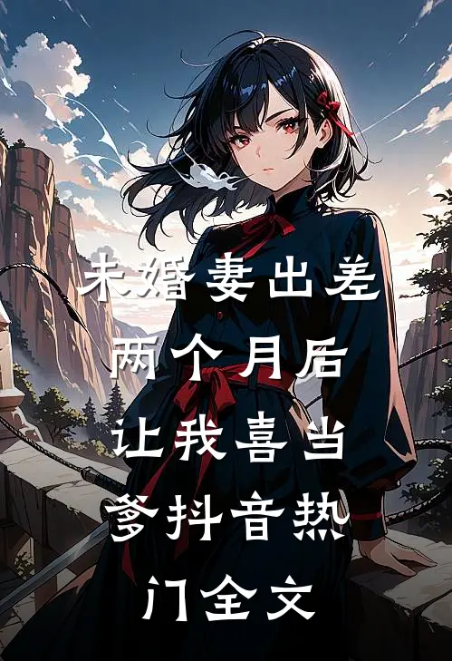 未婚妻出差两个月后，让我喜当爹抖音热门全文