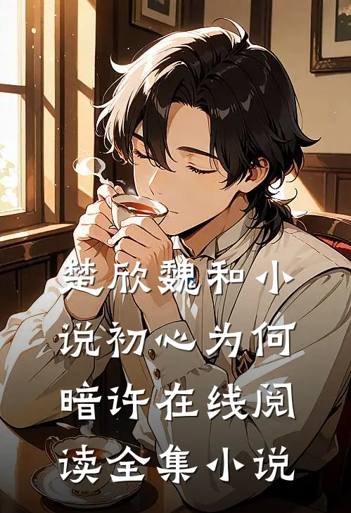 楚欣魏和小说_初心为何暗许在线阅读_全集小说