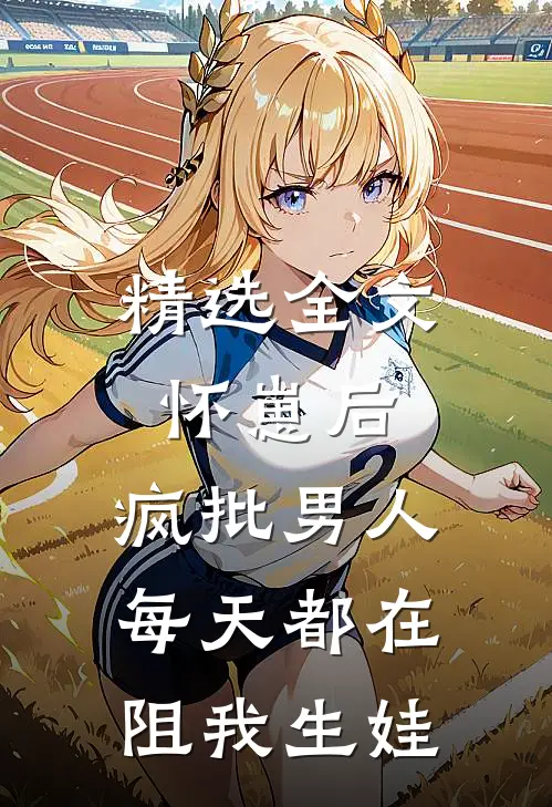 精选全文怀崽后，疯批男人每天都在阻我生娃