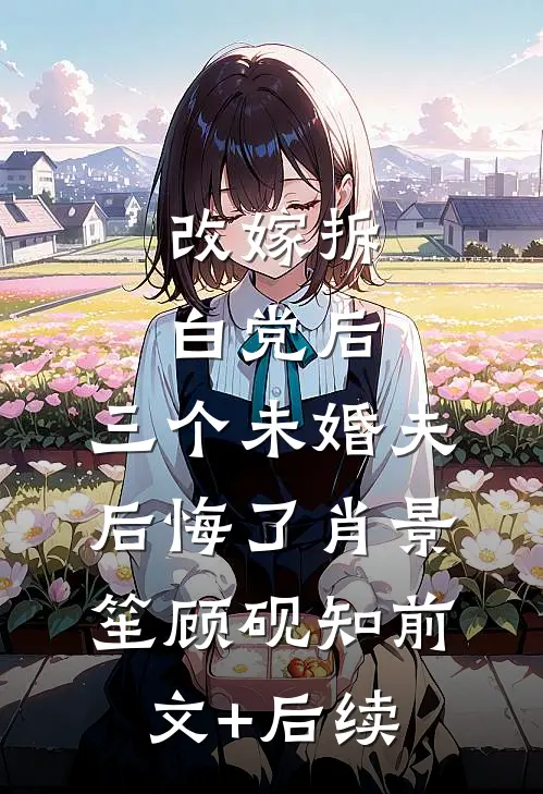 改嫁拆白党后，三个未婚夫后悔了肖景笙顾砚知前文+后续
