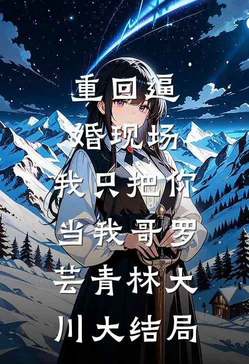 重回逼婚现场，我只把你当我哥罗芸青林大川大结局