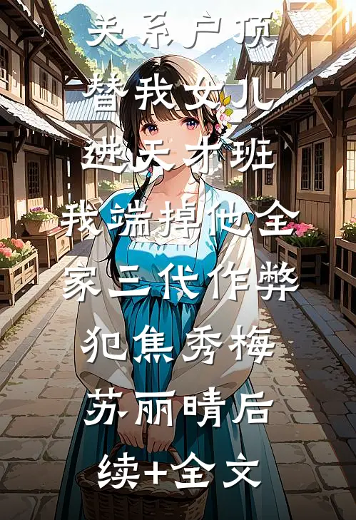 关系户顶替我女儿进天才班，我端掉他全家三代作弊犯焦秀梅苏丽晴后续+全文