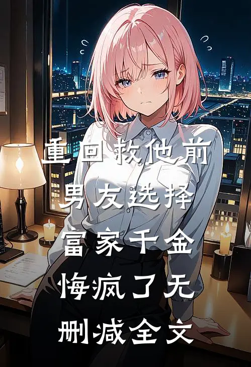 重回救他前，男友选择富家千金悔疯了无删减全文