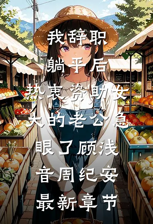 我辞职躺平后，热衷资助女大的老公急眼了顾浅音周纪安最新章节