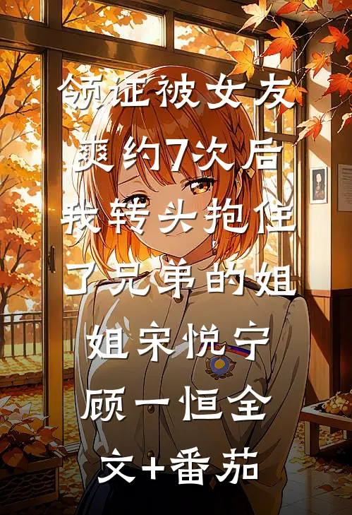 领证被女友爽约7次后，我转头抱住了兄弟的姐姐宋悦宁顾一恒全文+番茄