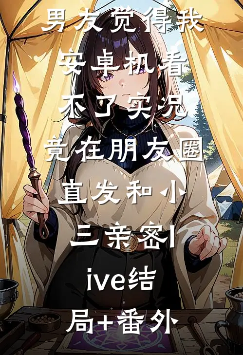 男友觉得我安卓机看不了实况，竟在朋友圈直发和小三亲密live结局+番外