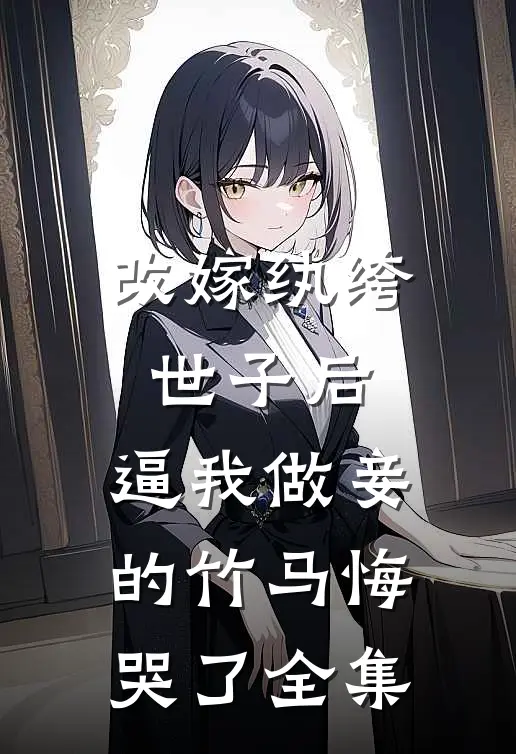 改嫁纨绔世子后，逼我做妾的竹马悔哭了全集