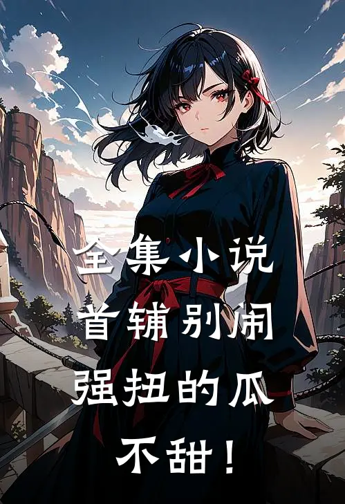 全集小说首辅别闹，强扭的瓜不甜！