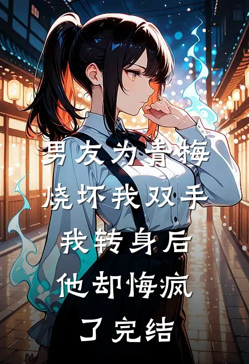 男友为青梅烧坏我双手，我转身后他却悔疯了完结