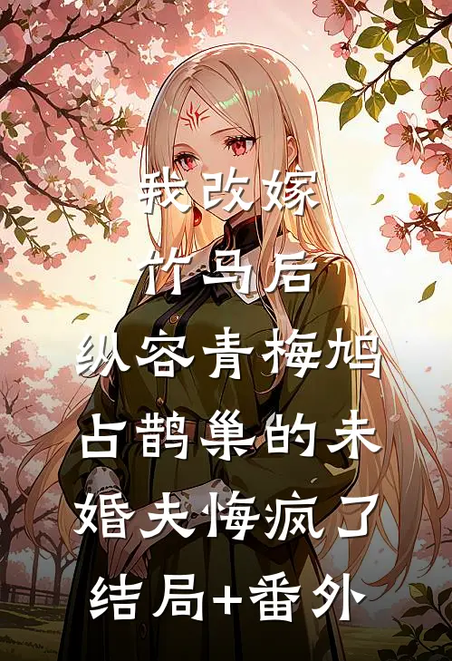 我改嫁竹马后，纵容青梅鸠占鹊巢的未婚夫悔疯了结局+番外