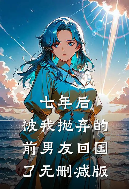 七年后，被我抛弃的前男友回国了无删减版