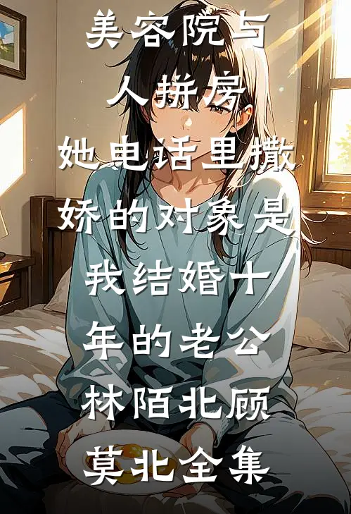美容院与人拼房，她电话里撒娇的对象是我结婚十年的老公林陌北顾莫北全集