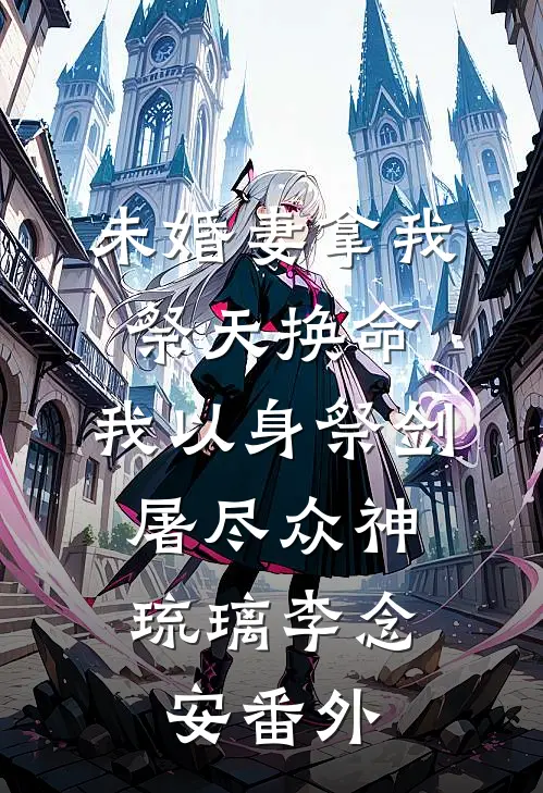 未婚妻拿我祭天换命，我以身祭剑，屠尽众神琉璃李念安番外