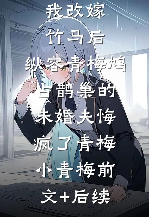 我改嫁竹马后，纵容青梅鸠占鹊巢的未婚夫悔疯了青梅小青梅前文+后续
