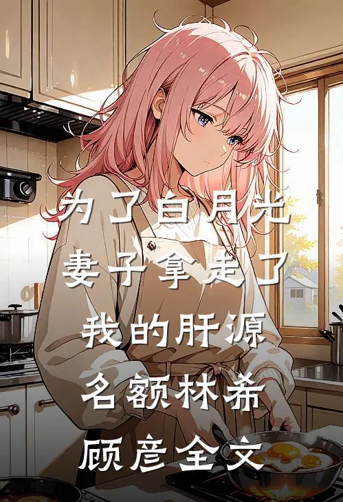 为了白月光，妻子拿走了我的肝源名额林希顾彦全文