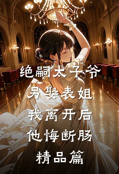 绝嗣太子爷另娶表姐，我离开后他悔断肠精品篇