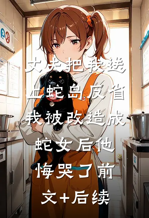 丈夫把我送上蛇岛反省，我被改造成蛇女后他悔哭了前文+后续