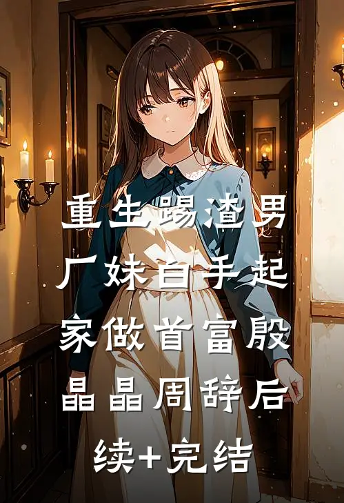 重生踢渣男，厂妹白手起家做首富殷晶晶周辞后续+完结