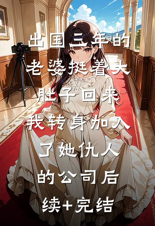 出国三年的老婆挺着大肚子回来，我转身加入了她仇人的公司后续+完结
