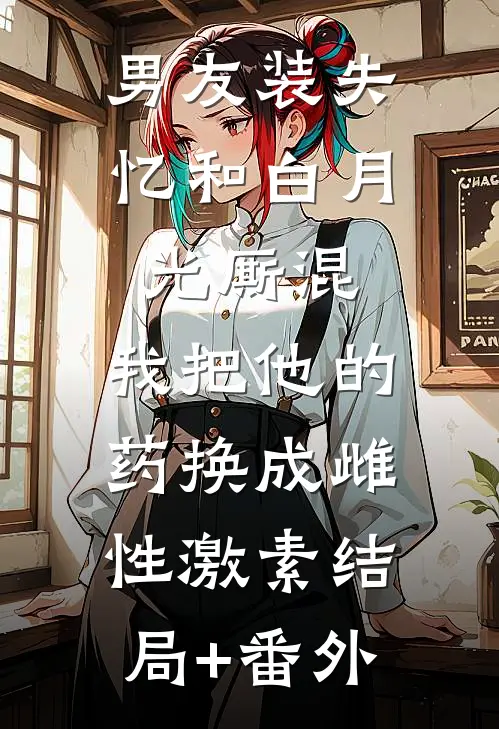 男友装失忆和白月光厮混，我把他的药换成雌性激素结局+番外