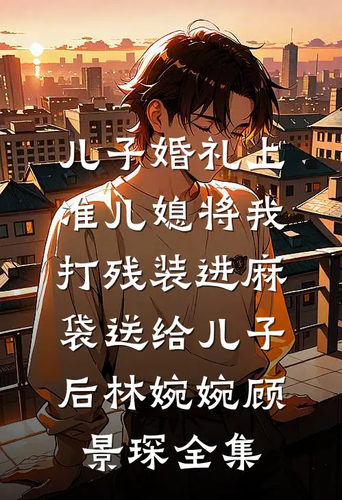 儿子婚礼上，准儿媳将我打残装进麻袋送给儿子后林婉婉顾景琛 全集